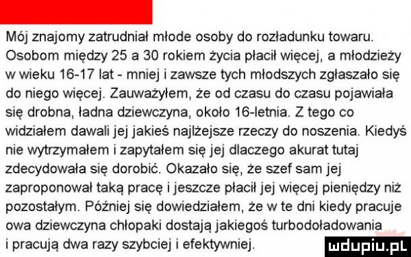 mój znajomy zatrudniał młode osoby do rozładunku towaru osobom między    a    rokiem życia płacił więcej a młodzieży wwieku       lat mniej i zawsze tych młodszych zgłaszało się do niego więcej zauważyłem że od czasu do czasu pojawiała się drobna ładna dziewczyna około    ietnia. z tego co widziałem dawali jej jakieś najlżejsze rzeczy do noszenia kiedyś nie wytrzymałem zapytałem się jej dlaczego akurat tutaj zdecydowała się dorobić. okazało się ze szef sam jej zaproponował taką prace ijeszcze płacił jej więcej pieniędzy niż pozostałym. później sue dowidziałem że wie dni kiedy pracuje owa dziewczyna chłopaki dostają jakiegoś turbodoładowała i pracują dwa razy szybciej i efektywniej