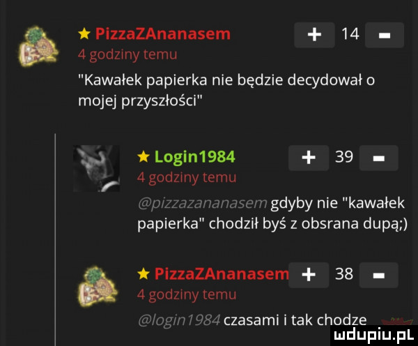 iplzzazananasem    agodzmy temu kawałek papierka nie będzie decydowało mojej przyszłości login        agodzmytemu m gdyby nie kawałek papierka chodził byś z obsrana dupą   godzmy temu a plzzazananasem    j w czasami i tak chodze mduplu pl