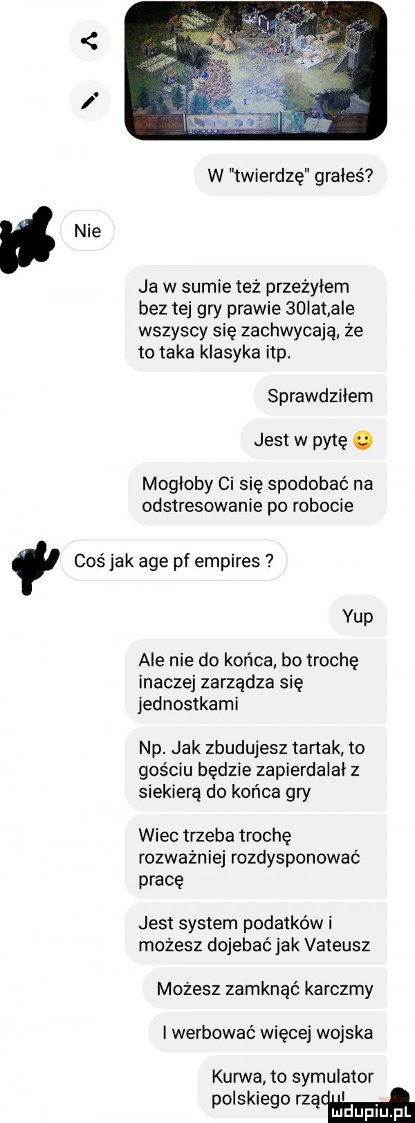 w twierdzę grałeś ja w sumie też przeżyłem bez tej gry prawie   ikt a e wszyscy się zachwycają że to taka klasyka ibp. sprawdziłem jest w pytę. mogłoby ci się spodobać na odstresowanie po robocie coś jak age pf empires ykp ale nie do końca bo trochę inaczej zarządza się jednostkami np. jak zbudujesz tartak to gościu będzie zapierdalał z siekierą do końca gry wiec trzeba trochę rozważnie rozdysponować pracę jest system podatków i możesz dojebać jak vateusz mozesz zamknąć karczmy i werbować więcej wojska kurwa to symulator polskiego majów