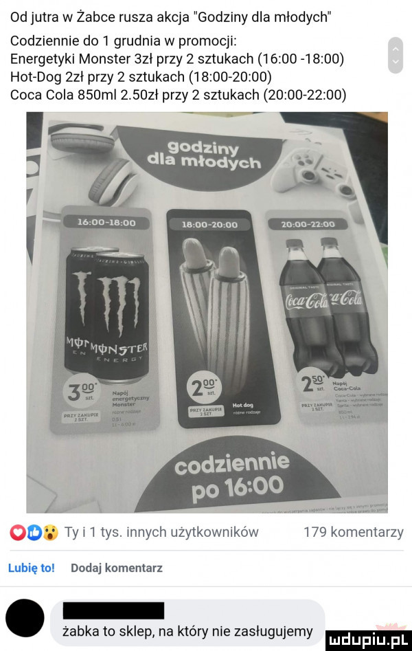 d jutra w zabce rusza akcja godziny dla młodych codziennie do   grudnia w promocji energetyki monster     przy   sztukach              hotdog zhi przy   sztukach             caca cola    ml       przy   sztukach             godziny dla młodych v m unia no v mm mniam o ty i   tys. innych użytkowników     komentarzy lubię to dodaj komentarz żabka to sklep na ktory nie zasługujemy