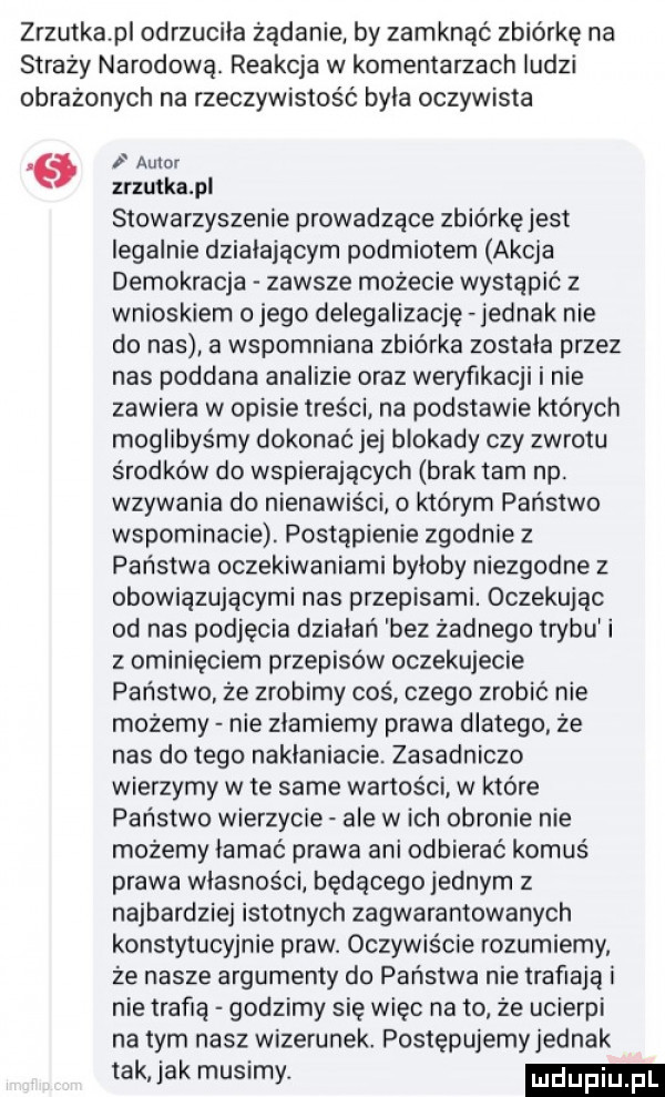 zrzutka p odrzuciła żądanie by zamknąć zbiórkę na straży narodową. reakcja w komentarzach ludzi obrażonych na rzeczywistość byla oczywista autor zrzutka pl stowarzyszenie prowadzace zbiórkę jest legalnie działającym podmiotem akcja demokracja zawsze możecie wystąpić z wnioskiem o jego delegalizacje jednak nie do nas a wspomniana zbiórka zostala przez nas poddana analizie oraz weryfikacji i nie zawiera w opisie treści na podstawie których moglibyśmy dokonać jej blokady czy zwrotu środków do wspierających brak tam np. wzywania do nienawiści o którym państwo wspominacie. postąpienie zgodnie z państwa oczekiwaniami byloby niezgodne z obowiązującymi nas przepisami. oczekując od nas podjęcia dzialari bez żadnego trybul i   ominięciem przepisow oczekujecie państwo że zrobimy coś czego zrobić nie możemy nie złamiemy prawa dlatego że nas do tego naklaniacie. zasadniczo wierzymy wie same wartości w które państwo wierzycie ale wach obronie nie możemy iamać prawa ani odbierac komus prawa własności będącego jednym z najbardziej istotnych zagwarantowanych konstytucyjnie praw. oczywiście rozumiemy że nasze argumenty do państwa nie trafiają i nie trafią godzimy się więc na to że ucierpi na tym nasz wizerunek postępujemy jednak tak jak musimy