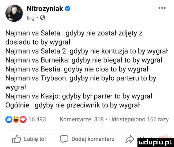 nitrozyniak   g najman vs saleta gdyby nie został zdjęty z dosiadu to by wygrał najman vs saleta   gdyby nie kontuzja to by wygrał najman vs burneika gdyby nie biegał to by wygral najman vs bestia gdyby nie cios to by wygrał najman v  trybson gdyby nie było parteru to by wygrał najman vs kasjo gdyby był parter to by wygrał ogólnie gdyby nie przeciwnik to by wygrał           komentarze     udostępniono     razy lubięio c dodaj komentarz m