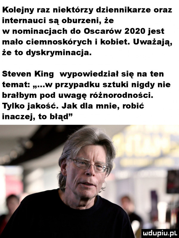 kolejny raz niektórzy dziennikarze oraz internauci są oburzeni że w nominacjach do oscarów      jest mało ciemnoskórych i kobiet. uważają że to dyskryminacja. steven king wypowiedzial się na ten temat w przypadku sztuki nigdy nie bralbym pod uwagę różnorodności. tylko jakośc. jak dla mnie robic inaczej to błą