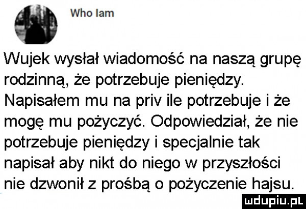 who lam wujek wysłał wiadomość na naszą grupę rodzinną że potrzebuje pieniędzy. napisałem mu na priv ile potrzebuje i że mogę mu pożyczyć. odpowiedział że nie potrzebuje pieniędzy i specjalnie tak napisał aby nikt do niego w przyszłości nie dzwonił z prośbą o pożyczenie hajsu. ludu iu. l