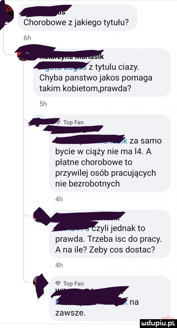chorobowe z jakiego tytułu  h   tytulu ciazy. chyba panstwojakos pomaga takim kobietomprawda  h top fan m za samo bycie w ciąży nie ma i . a płatne chorobowe to przywilej osób pracujących nie bezrobotnych  h zyli jednak to prawda. trzeba isc do pracy. a na ile zeby cos dostac  h top fan zawsze. na ludu iu. l