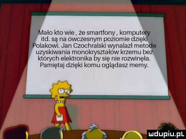 ale kto wie ze smartfony komp ind. są na ówczesnym poziomie dz ek olakowi. jan czochralski wynalazł meta uzyskiwania monokryształów krzemu bez których elektronika by się nie rozwinęła. pamięta dzięki komu oglądasz memy. f xy
