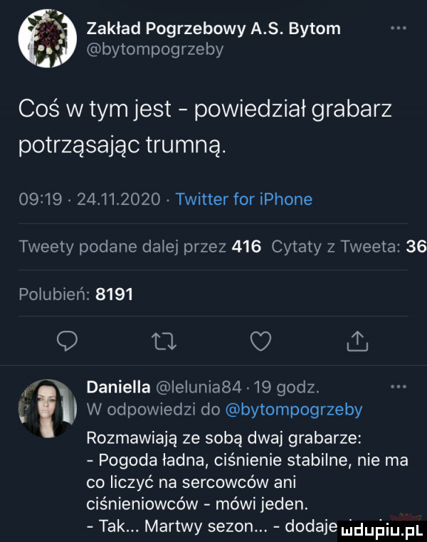 bytompogrzeby i zakład pogrzebowy a s. bytom coś w tym jest powiedział grabarz potrząsając trumną.                 twitter for iphone tweety podane da ey przez     cytaty z tweeta    pogubień      q fl c i. abakankami daniella ielunia      godz. i    w odpowiedzx do bytompogrzeby rozmawiają ze sobą dwaj grabarze pogoda ładna ciśnienie stabilne nie ma co liczyć na sercowców ani ciśnieniowców mówi jeden. tak. martwy sezon. dodaje uidurjiupl