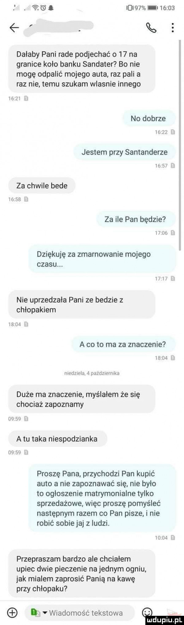 al ici   l        dalaby pani rade podjechać    na granice kolo banku sandauer bo nie mogę odpalić mojego auta. raz pali a raz nie temu szukam wlasnie innego ici no dobrze ii    jestem przy santanderze ih bf za chwile bede wse za ile pan będzie im. dziękuję za zmarnowanie mojego czasu. nie uprzedzala pani ze bedzie z chłopakiem w lal a cito ma za znaczenie ma m wba   i ubka duże ma znaczenie myślałem że się chociaż zapoznamy inż a tu taka niespodzianka   go proszę pana przychodzi pan kupić auto a nie zapoznawać się nie bylo to ogloszenie matrymonialne tylko sprzedażowe więc proszę pomyśleć następnym razem co pan pisze i nie robić sobie jaj z ludzi. w r przepraszam bardzo ale chcialem upiec dwie pieczenie na jednym ogniu jak mialem zaprosić panią na kawę przy chłopaku. vwiadomość tekstowa mduplu pl