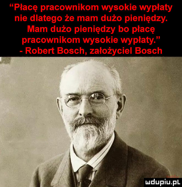 płacę pracownikom wysokie wypłaty nie dlatego że mam dużo pieniędzy. mam dużo pieniędzy bo płacę pracownikom wysokie wypłaty robert bosch założyciel bosch