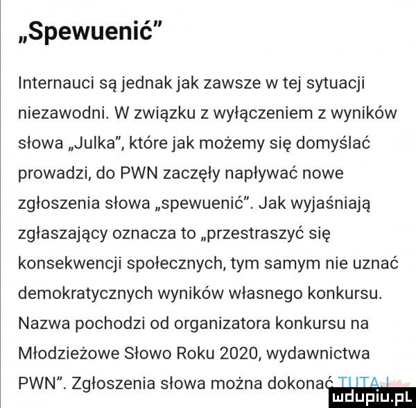 spewuenić internauci sąjednakjak zawsze w tej sytuacji niezawodni. w związku z wyłączeniem z wyników słowa julka które jak możemy się domyślać prowadzi do pwn zaczęły napływać nowe zgłoszenia słowa spewuenić. jak wyjaśniają zgłaszający oznacza to przestraszyć się konsekwencji społecznych tym samym nie uznać demokratycznych wyników własnego konkursu. nazwa pochodzi od organizatora konkursu na młodzieżowe słowo roku      wydawnictwa pwn. zgłoszenia słowa można dokona i