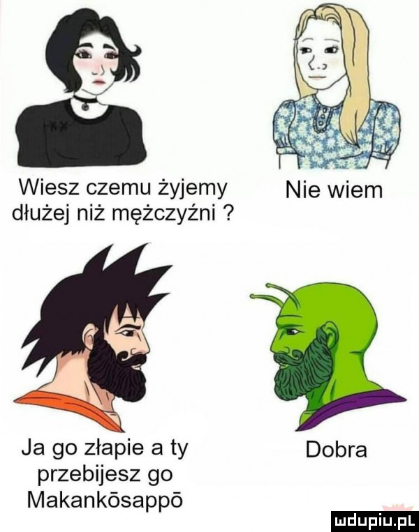 wiesz czemu żyjemy nie wiem dłużej niż mężczyźni ja go złapie aty dobra przebijesz go makankósappó