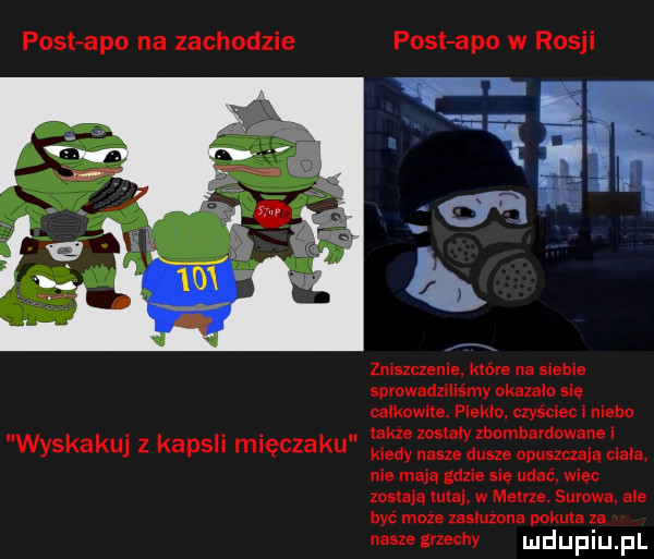 post abo na zachodzie post abo w rosji wyskakuj z kapsli mięczaku zniszczenie które na sie e spvowadzlliśmy admo się całkowite. pierd. czyściec i niebo takze zosiaiy zbombardowane i klady nasze dusm opuszczają cizia nie magd gdzie się udać więc mam ma w metrze. surowa. ale być moze zasluzona pokuta za naszeznechy