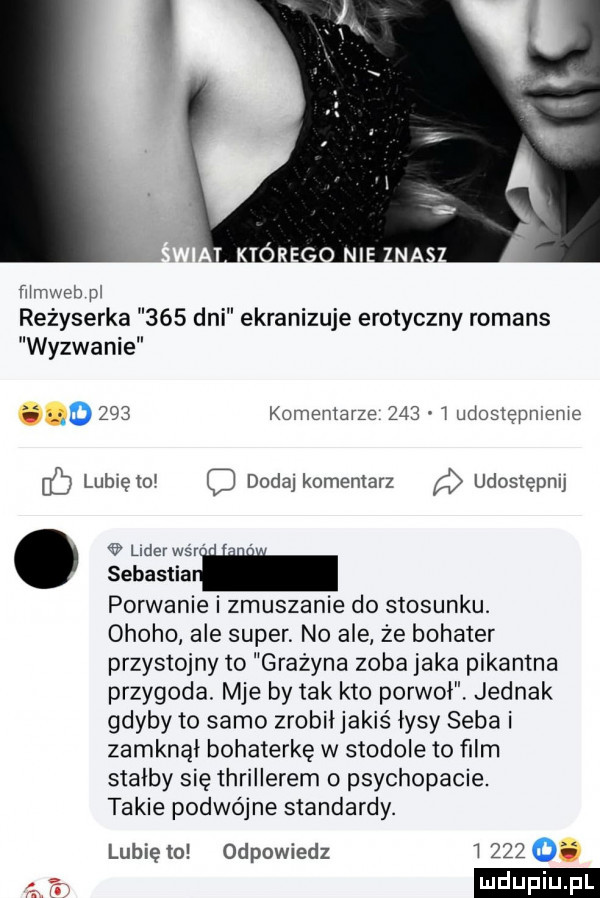 mmweb m reżyserka     dni ekranizuje erotyczny romans wyzwanie d     komemarze     udostępmeme lubveto q dodaj komentarz udostępnu lear war sebastialk porwanie i zmuszanie do stosunku. ohoho ale super. no ale że bohater przystojny to grażyna zęba jaka pikantna przygoda. mae by tak kto porwał. jednak gdyby to samo zrobił jakiś łysy seba i zamknął bohaterkę w stodole to ﬁlm stałby się thrillerem psychopacie. takie podwójne standardy. lubię lo odpowiedz       i