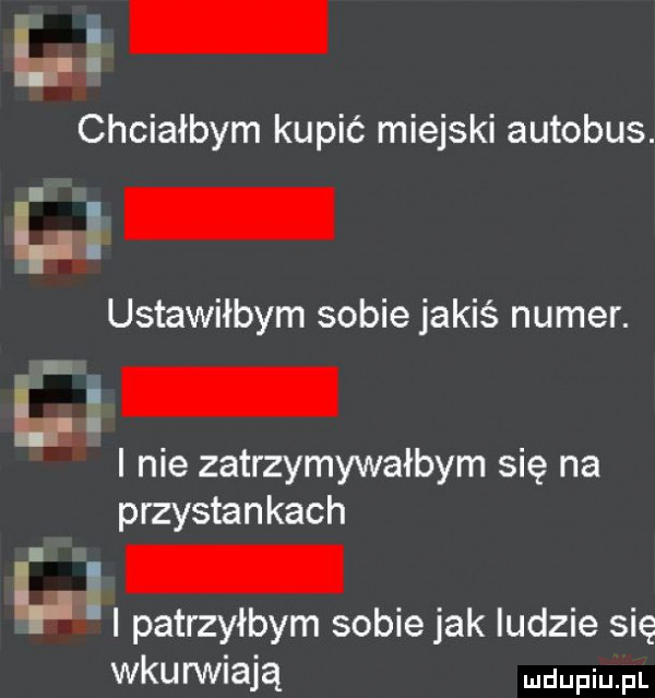 l i chciałbym kupić miejski autobus. ustawiłbym sobie jakiś numer. l i i nie zatrzymywałbym się na p rzystankach l. l i patrzyłbym sobie jak ludzie się wkurwiają udupiu pl
