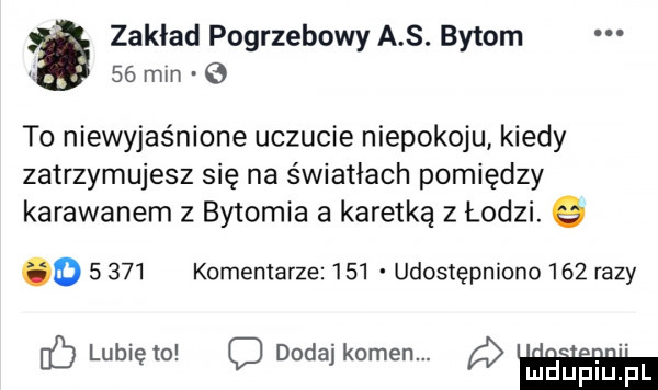 zaklad pogrzebowy a s. bytom    min   to niewyjaśnione uczucie niepokoju kiedy zatrzymujesz się na światłach pomiędzy karawanem z bytomia a karetka z łodzi. g o       komentarze     udostępniono     razy lunięto c dodaj kamen. ludupiu. pl