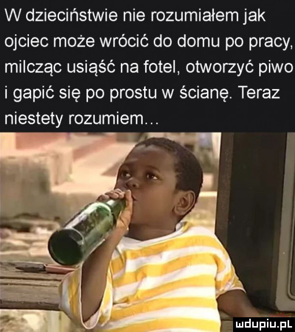 w dzieciństwie nie rozumiałem jak ojciec może wrócić do domu po pracy milcząc usiąść na fotel otworzyć piwo i gapić się po prestu w ścianę. teraz niestety rozumiem. abakankami