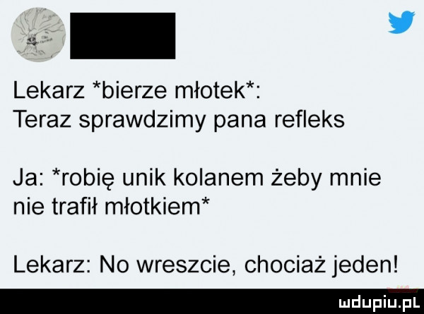 lekarz bierze młotek teraz sprawdzimy pana refleks ja robię unik kolanem żeby mnie nie trafił młotkiem lekarz no wreszcie chociażjeden