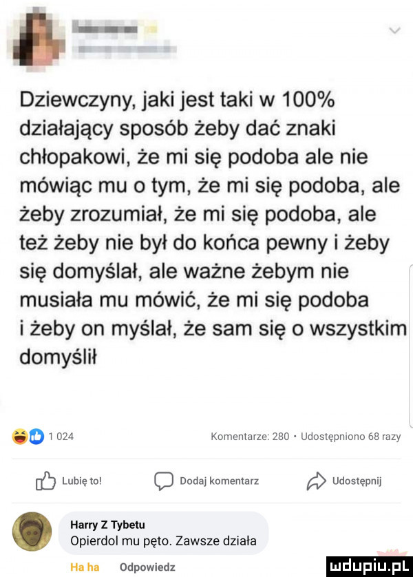 dziewczyny jaki jest taki w     działający sposób żeby dać znaki chłopakowi że mi się podoba ale nie mówiąc mu o tym że mi się podoba ale żeby zrozumiał że mi się podoba ale też żeby nie był do końca pewny i żeby się domyślał ale ważne żebym nie musiała mu mówić że mi się podoba i żeby on myślał że sam się o wszystkim domyślił d i     komentarze     udostępniono    razy ec lublęto o nudą komentarz a udoslepnu harry   tybetu opierdol mu pęto. zawsze działa haba odpowiedz