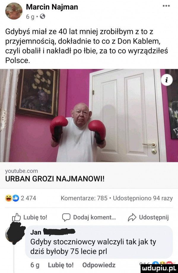 marcin najman   g gdybyś mial ze    lat mniej zrobiłbym z to z przyjemnością dokładnie to co z don kablem czyli obalił i nakładł po lbie za to co wyrządziłeś polsce. i youtube com urban grozi najmanowi  y       komentarze     udostępmono    razy lubię to o dodaj koment. a udostępnij jan gdyby stoczniowcy walczyli takjak ty dziś byloby    lecie prl    lunięto odpowiedz w