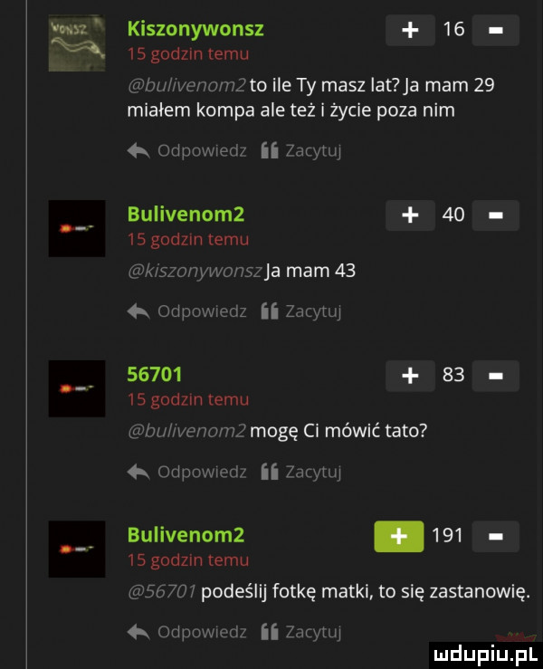 ma kiszonywonsz       godzin temu bu wenumż to ile ty masz ikt ja mam    miałem kompa ale też i życie poza nim   odpowiedi ii  acylu bulivenomz     s godom temu vwgszo u wouszjh mam      odpuwwedz ii zjęytuj           s godom emu wini we mhz mogę ci mówić tato  a odpomed ii zacyuu bulivenomz.        godzin temu       podeślij fotkę matki to się zastanowię.  x odpuwicd  kame