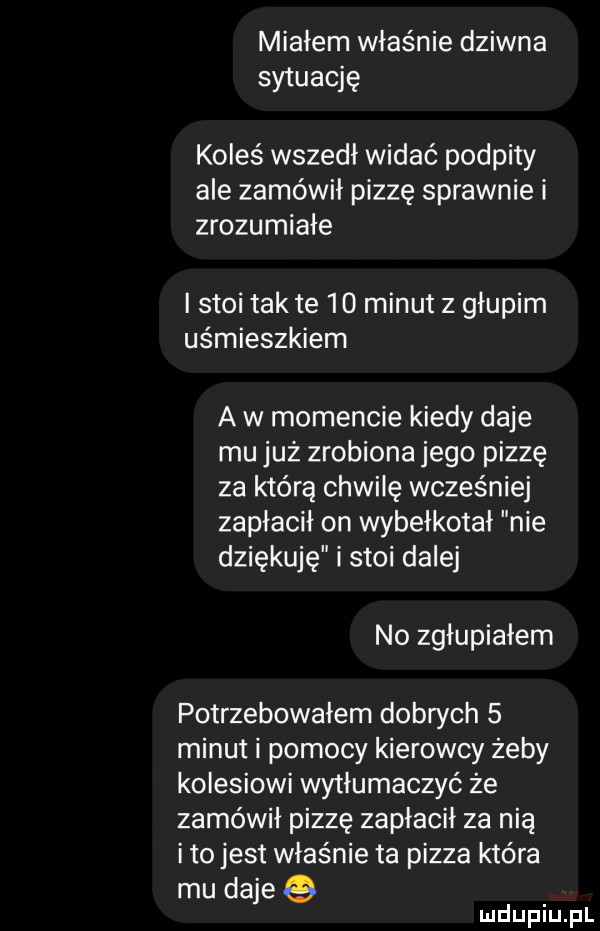 miałem właśnie dziwna sytuację koleś wszedł widać podpity ale zamówił pizzę sprawnie i zrozumiałe i stoi tamte    minut z głupim uśmieszkiem a w momencie kiedy daje mu już zrobiona jego pizzę za którą chwilę wcześniej zapłacił on wybełkotal nie dziękuję i stoi dalej no zgłupiałem potrzebowałem dobach   minut i pomocy kierowcy żeby kolesiowi wytłumaczyć że zamówił pizzę zapłacił za nią ito jest właśnie ta pizza które mu daje