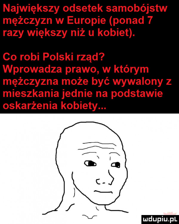 największy odsetek samobójstw mężczyzn w europie ponad   razy większy niż u kobiet. co robi polski rząd wprowadza prawo w którym mężczyzna może być wywalony z mieszkania jednie na podstawie oskarżenia kobiety. ludu iu. l