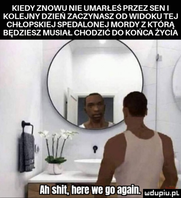 kiedy znowu nie umarłeś przez sen i kolejny dzien zaczynasz od widokl tej chłopskiej spedalonej mordy z którą będziesz musiał chodzic do konca zycia nn skit here we go alain. pml