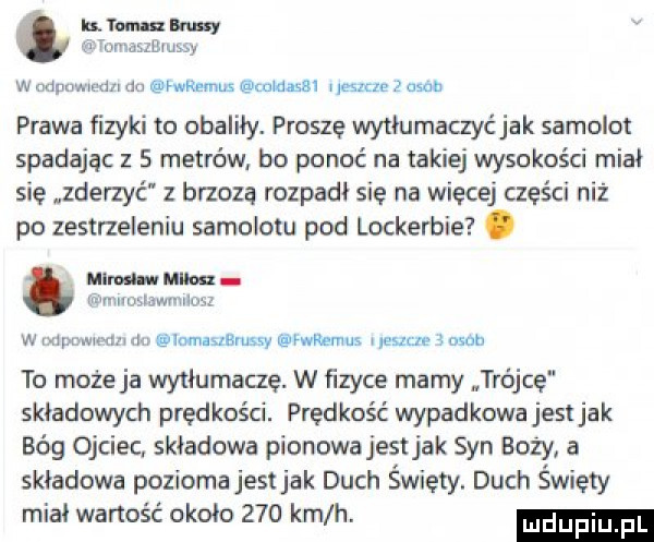 lis. rum dumy qr tama    iu y w udpommn rm momus nldassl has e   z aaa prawa fizyki to obaliły. proszę wyﬂumaczyc jak samolot spadając z   metrów bo ponoć na takiej wysokości miał się zderzyć z bioza rozpadł się na więcej części niż po zestrzeleniu samolotu pod lockerbie. mm. mm a wralloxlawmnośż w xm www m imauemssy mwemus mm   obab to może ja wytłumaczę. w ﬁzyce mamy trajce składowych prędkości. prędkość wypadkowa jestjak bóg ojciec. składowa pionowa jest jak syn boży a składowa pozioma jestjak duch święty. duch święty miał wartość około     km h