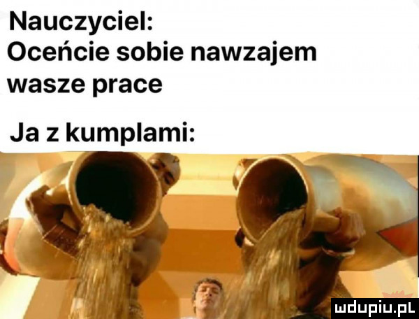 nauczyciel oceńcie sobie nawzajem wasze prace ja z kumplami