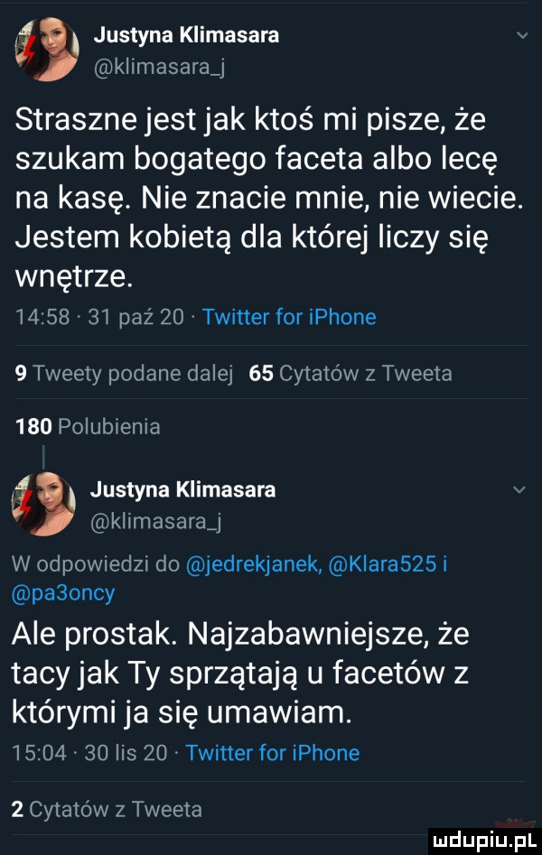 justyna klimasara v kllmasaravj straszne jestjak ktos mi pisze że szukam bogatego faceta albo lecę na kasę. nie znacie mnie nie wiecie. jestem kobietą dla której liczy się wnętrze.          paź    twitter for iphone   tweety podane dalej    cytatów z tweeta     polubienia a justyna klimasara v klimasarąj w odpowiedzi do jedrekjanek kiaraszs i paaoncy ale prostak. najzabawniejsze że tacy jak ty sprzątają u facetów z którymi ja się umawiam.          lis    twitter for iphone   cytatów z tweeta ludupiu pl