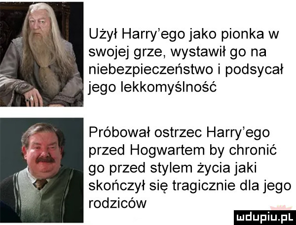 użył harry ego jako pionka w swojej grze wystawił go na. niebezpieczeństwo i podsycał jego lekkomyślność próbował ostrzec harry ego przed hogwartem by chronić go przed stylem życia jaki skończył się tragicznie dla jego rodziców