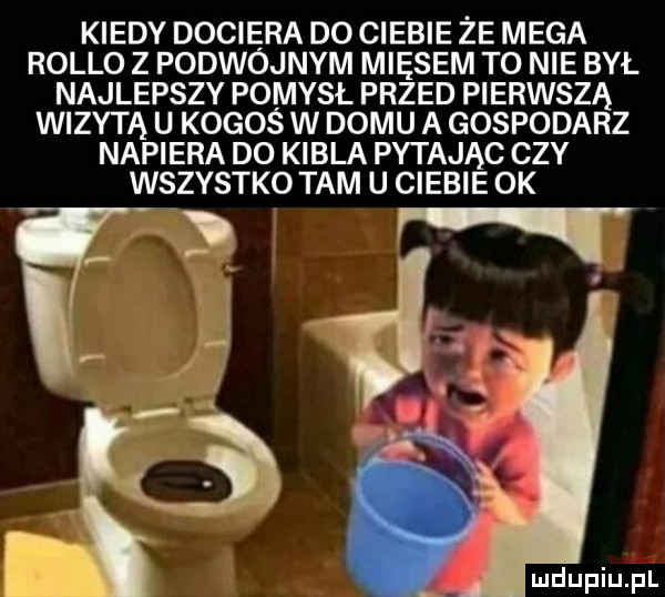 kiedy dociera d  ciebie ze mega rolbo z podwojnym miesem to nie był najlepszy pomysł przed pierwszą wizytą u kogos w domu a gospodarz napiera do kibla pytając czy wszystko tam u ciebie ok