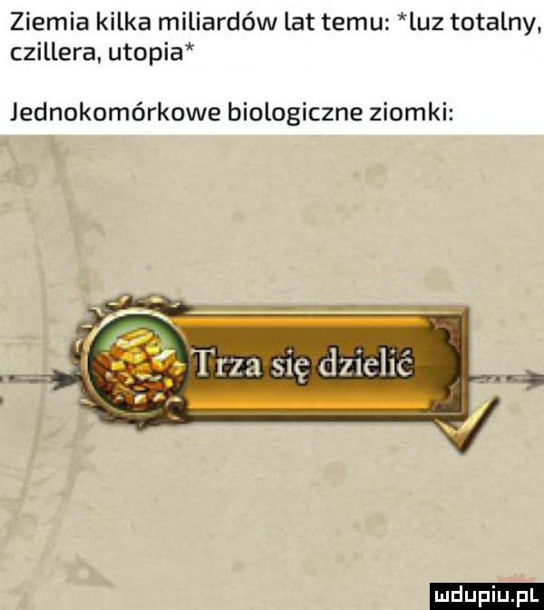 ziemia kilka miliardów lat temu luz totalny. czillera utopia jednokomórkowe biologiczne ziomki i trza się dzielić. abakankami ludu iu. l