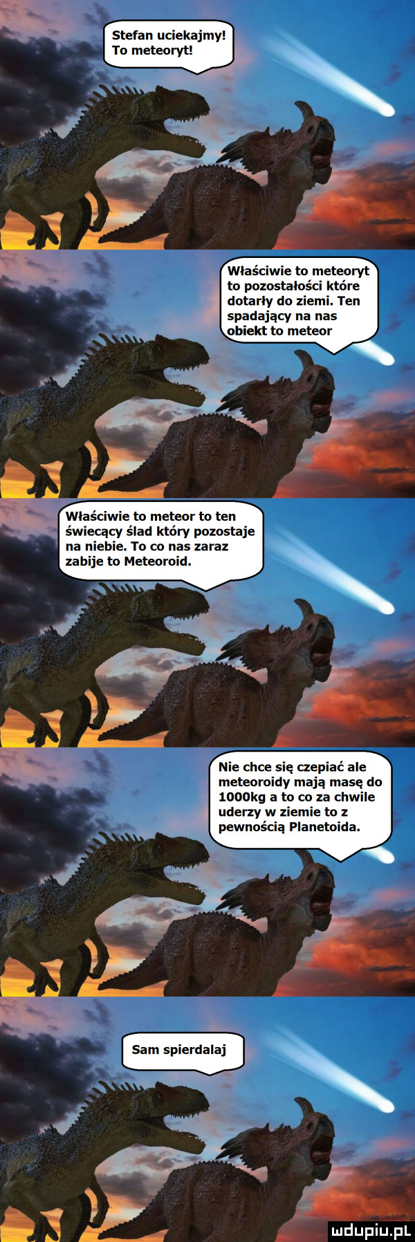 stefan uciekajmy to meteoryt właściwie to meteoryt to pozostałości które dotarły do ziemi. ten spadający na nas właściwie to meteor to ten świecący ślad który pozostaje na niebie. to co nas zaraz zabije to meteoroid. nie chce się czepiać ale meteoroidy mają masę do  oookg a to co za chwile uderzy w ziemie to z pewnością planetoida. ludupiliﬁi
