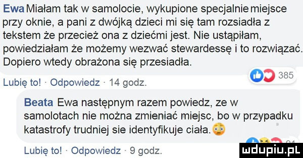 ewa miałam tak w samolocie wykupione specjalnie miejsce przy oknie a pani z dwójką dzieci mi sie tam rozsiania z tekstem że przecież ona z dziećmi jest. nie ustąpiłam powiedziałam że możemy wezwać stewardessę i to rozwiązań dopiero wtedy obrazona się przesiania. alu lublęto odewiedz    godz beata ewa następnym razem powiedz ze w samolotach nie można zmieniać miejsc bo w przypadku katastrofy trudniej sie identyńkuje ciała. lunięto odpowiedz sgodz