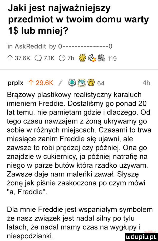 jaki jest najważniejszy przedmiot w twoim domu warty   lub mniej ln askreddit by o   l     k q   k  h           prplx     k b.     h brązowy plastikowy realistyczny karaluch imieniem freddie. dostaliśmy go ponad    lat temu nie pamiętam gdzie i dlaczego. od tego czasu nawzajem z żoną ukrywamy go sobie w różnych miejscach. czasami to trwa miesiące zanim freddie się ujawni ale zawsze to robi prędzej czy później. ona go znajdzie w cukiernicy ja później natrafię na niego w parze butów którą rzadko używam. zawsze daje nam maleńki zawał. słyszę żonęjak piśnie zaskoczona po czym mówi a freddie. dla mnie freddie jest wspanialym symbolem że nasz związek jest nadal silny po tylu latach że nadal mamy czas na wyglupy i niespodzianki