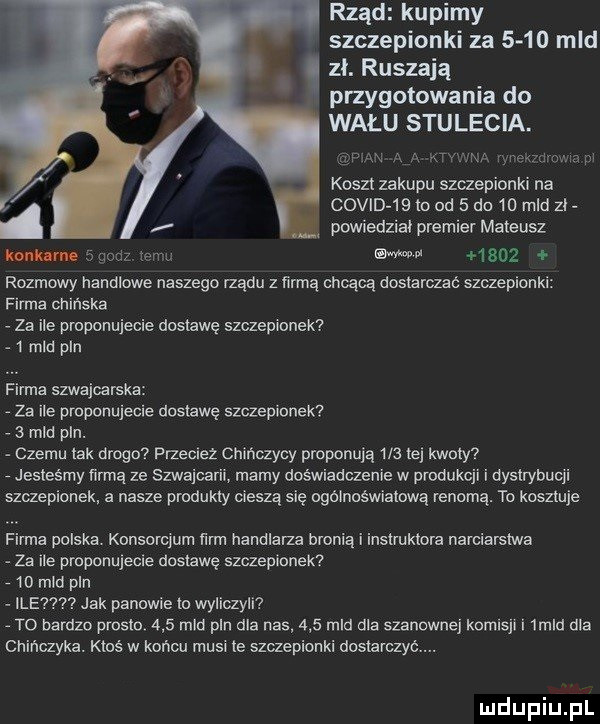 rząd kupimy szczepionki za      mld zł. ruszają przygotowania do wału stulecia. m m mam lwic mm koszt zakupu szczepionki na. covid    io od   dn    mld zł r powiedziai premier mateusz nom ooonz term wo      rozmowy nannlowe naszego rządu z mnie chcącą dostarczac szczepionki firma chinska za ile proponujecie dostawe szczepionek   mld pln   firma szwajcarska a za ile pmponujecie dostawę szczepionek.   mld pln. abakankami czemu tak drogo przeciez chińczycy proponują     tej kłuty. jesteśmy terma ze szwajca marny doswiadczenie w produkcji i oyslrybucji szczepionek a nasze produkty cieszą się ogolnoswiatową renomą. to kosztuje firma polska. konsorcjum ﬁrm handlarza bronią i instruktora narciarstwa. za ile proponujecie dostawę szczeplcnek.    mm pln ile jak panowie to wyliczyli a to bardzo prosic.     mld pln dla nas     mio dla szanownej komrsjr i  mld ola chińczyka. ktos w koncu musi le szczepionki dostarczyć. uldupiu ll