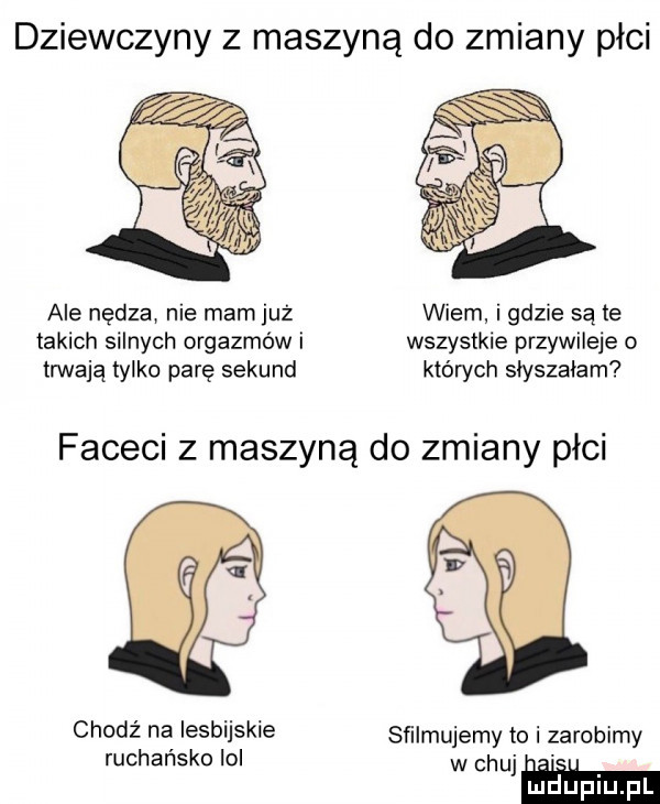 dziewczyny z maszyną do zmiany płci ale nędza nie mam już wiem i gdzie są te takich silnych orgazmów i wszystkie przywileje o trwają tylko parę sekund których słyszałam faceci z maszyną do zmiany płci chodź na lesbijskie sﬁlmujemy to i zarobimy rachańsko ici w chujm