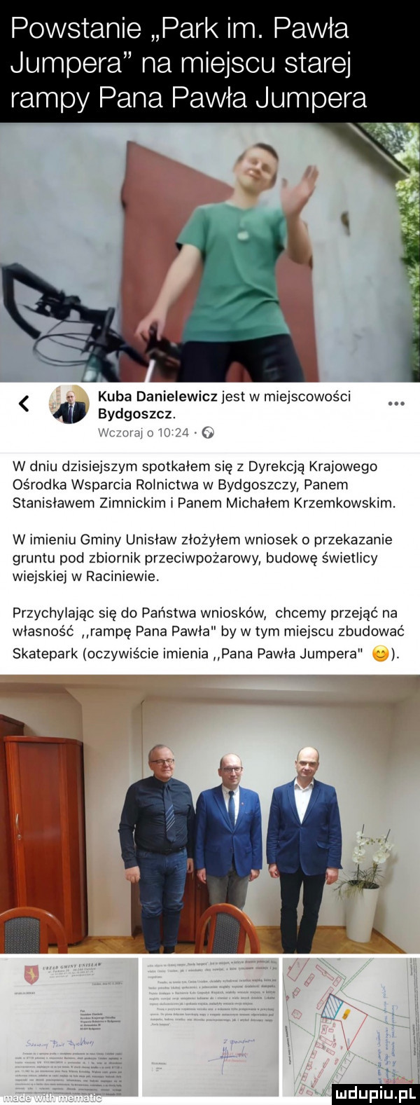 powstanie park im. pawła jumpera na miejscu starej abpy pana pawła jumpera ą kuba danielewicz jest w miejscowości bydgoszcz. ilii w dniu dzisiejszym spotkałem się z dyrekcją krajowego ośrodka wsparcia rolnictwa w bydgoszczy danem stanisławem zimnickim i panem michałem krzepkowskim. w imieniu gminy unisław ziozyiem wniosek o przekazanie gruntu pod zbiornik przeciwpożarowy budowe świeiiicy wieiskiei w raciniewie. przychyiaiac się do panstwa wniosków chcemy przejąc na własność rampę pana pawia by w tym miejscu zbudować skatepark oczywscie imienia pana pawia jumpers