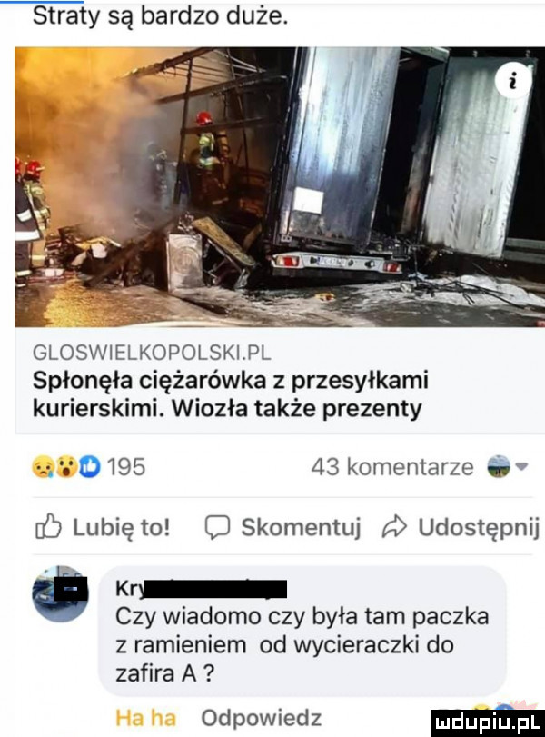 straty są bardzo duże. gloswielkopolskipl spłonęła ciężarówka z przesyłkami kurierskimi. wiozła także prezenty         komentarze i c lubię to c skomentuj udostępnij kr czy wiadomo czy byka tam paczka z ramieniem od wycieraczki do zafira a odpowiedz ma