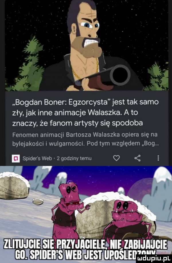 f i y x i f   l bogdan baner egzorcysta jest tak samo zły jak inne animacje walaszka. a to znaczy że fanom artysty się spodoba fenomen animacji bartosza walaszka opiera się na bylejakości iwulgarności. pod tym względem bog. spider s web   godziny izmu o zliiiijbie sie nnzvancmie ice mumii au. snnen s wm jest urnśuarmm