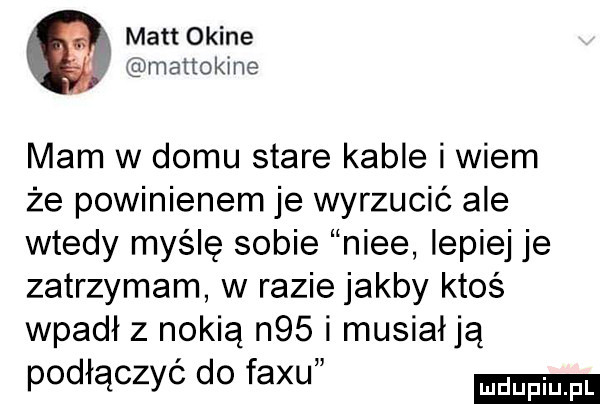 matt okine   maitokine mam w domu stare kable i wiem że powinienem je wyrzucić ale wtedy myślę sobie nice lepiej je zatrzymam w razie jakby ktoś wpadł z nokią n   i musiałją podłączyć do faxu