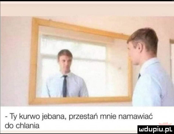 ty kurwo jebana przestań mnie namawiać do chlania