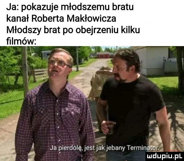 ja pokazuje młodszemu bratu kanał roberta makłowicza młodszy brat po obejrzeniu kilku filmów ja pierdolę jest jak elany terminalny. ludupiu. fl i