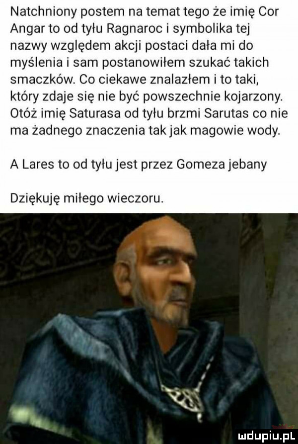 natchniony postem na temat tego że imię cor apgar to od tylu ragnaroc i symbolika tej nazwy względem akcji postaci dała mi do myślenia i sam postanowiłem szukać takich smaczków. co ciekawe znalazlem i to taki który zdaje się nie być powszechnie kojarzony. otóż imię saturasa od tyłu brzmi sarutas co nie ma żadnego znaczenia tak jak magowie wody a larys to od tylu jest przez gomeza jebany dziękuję milego wieczoru