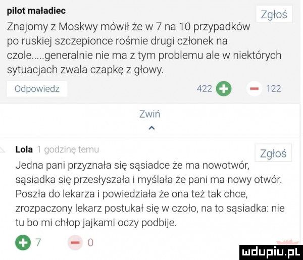 pllal maładlec znajomy z moskwy mów ze w   na    przypadków po ruskiej szczepionce ros mie drugi czlonek na czole eneralme me ma złym prob emu     w niektórych sytuaqach zwala czapkę z głowy. thos odpowedz         zwm l zgłoś jedna pam przyznała się sąsiadce ze ma nowotwór sąsiadka sue przes yszala i myślała ze pani ma nowy otwór. poszła do lekarza i powiedziala ze ona też tak chce. zrozpaczony lekarz postulat się w czoło na to sęsladka me tu bo ma chłopjajkamt oczy podbije