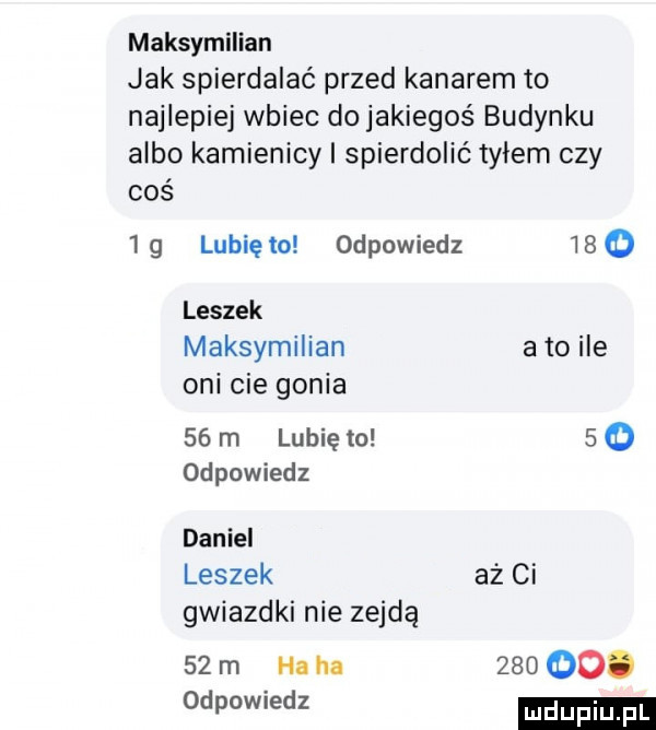 maksymilian jak spierdalać przed kanarem to najlepiej wbiec do jakiegoś budynku albo kamienicy i spierdolić tyłem czy coś  g lunięto odpowiedz     leszek maksymilian a to ile oni cie gonia    m lubię to     odpowiedz daniel leszek aż ci gwiazdki nie zejdą    m ha ha       . odpowiedz