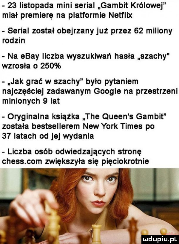 listopada mini serial gambit królowej miał premierę na platformie netflix serial został obejrzany już przez    mlllony rodzin na ebay liczba wyszukiwań hasla szachy wzrosła o     jak grać w szachy było pytaniem najczęściej zadawanym google na przestrzeni minionych   lat oryginalna ksiąska tee queen s gambit zostala bestsellerem naw york times po    latach od jej wydania liczba osób odwiedzających stronę chess com zwiększyła się pięciokrotnie