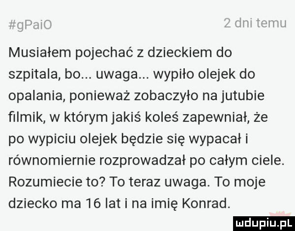 musiałem pojechać z dzieckiem do szpitala bo. uwaga. wypiło olejek do opalania ponieważ zobaczyło na jujubie filmik w którym jakiś koleś zapewniał że po wypiciu olejek będzie się wypacał i równomiernie rozprowadzal po całym ciele. rozumiecie to to teraz uwaga. to moje dziecko ma    lat i na imię konrad. ludu iu. l