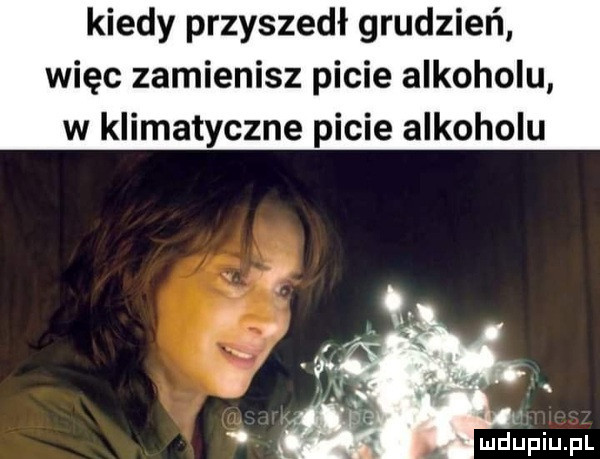 kiedy przyszedł grudzień więc zamienisz picie alkoholu w klimatyczne picie alkoholu